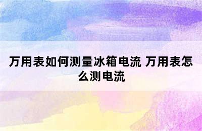 万用表如何测量冰箱电流 万用表怎么测电流